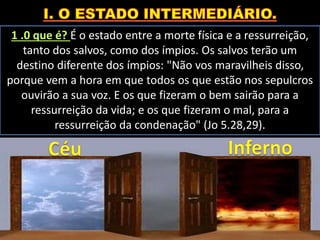 1 .0 que é? É o estado entre a morte física e a ressurreição,
tanto dos salvos, como dos ímpios. Os salvos terão um
destino diferente dos ímpios: "Não vos maravilheis disso,
porque vem a hora em que todos os que estão nos sepulcros
ouvirão a sua voz. E os que fizeram o bem sairão para a
ressurreição da vida; e os que fizeram o mal, para a
ressurreição da condenação" (Jo 5.28,29).
 