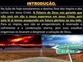Na lição de hoje estudaremos o destino final dos ímpios e dos
salvos em Jesus Cristo. A Palavra de Deus nos garante que
não será em vão a nossa esperança em Jesus Cristo, pois
pela fé já temos assegurado um futuro glorioso ao seu lado.
Para os ímpios, que não se arrependeram, é reservado o
sofrimento e a condenação eterna, pois suas escolhas
enganosas os levaram a desprezar a salvação de Deus.
 