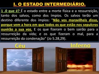 1 .0 que é? É o estado entre a morte física e a ressurreição,
tanto dos salvos, como dos ímpios. Os salvos terão um
destino diferente dos ímpios: "Não vos maravilheis disso,
porque vem a hora em que todos os que estão nos sepulcros
ouvirão a sua voz. E os que fizeram o bem sairão para a
ressurreição da vida; e os que fizeram o mal, para a
ressurreição da condenação" (Jo 5.28,29).
 