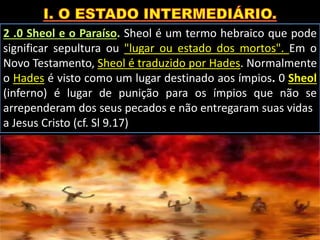 2 .0 Sheol e o Paraíso. Sheol é um termo hebraico que pode
significar sepultura ou "lugar ou estado dos mortos". Em o
Novo Testamento, Sheol é traduzido por Hades. Normalmente
o Hades é visto como um lugar destinado aos ímpios. 0 Sheol
(inferno) é lugar de punição para os ímpios que não se
arrependeram dos seus pecados e não entregaram suas vidas
a Jesus Cristo (cf. Sl 9.17)).
 