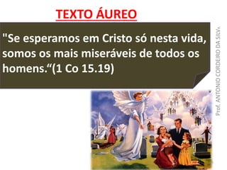 "Se esperamos em Cristo só nesta vida,
somos os mais miseráveis de todos os
homens.“(1 Co 15.19)
TEXTO ÁUREO
Prof.ANTONIOCORDEIRODASILVA
ACS
 