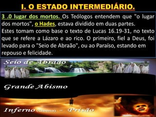 3 .0 lugar dos mortos. Os Teólogos entendem que "o lugar
dos mortos", o Hades, estava dividido em duas partes.
Estes tomam como base o texto de Lucas 16.19-31, no texto
que se refere a Lázaro e ao rico. O primeiro, fiel a Deus, foi
levado para o "Seio de Abraão", ou ao Paraíso, estando em
repouso e felicidade.
 