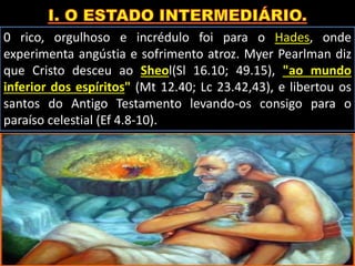 0 rico, orgulhoso e incrédulo foi para o Hades, onde
experimenta angústia e sofrimento atroz. Myer Pearlman diz
que Cristo desceu ao Sheol(Sl 16.10; 49.15), "ao mundo
inferior dos espíritos" (Mt 12.40; Lc 23.42,43), e libertou os
santos do Antigo Testamento levando-os consigo para o
paraíso celestial (Ef 4.8-10).
 
