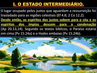 0 lugar ocupado pelos justos que aguardam a ressurreição foi
trasladado para as regiões celestiais (Ef 4.8; 2 Co 12.2).
Desde então, os espíritos dos justos sobem para o céu e os
espíritos dos ímpios descem para a condenação
(Ap 20.13,14). Segundo os textos bíblicos, o Paraíso estaria
em cima (Pv 15.24a) e o Hades embaixo (Pv 15.24b).
 