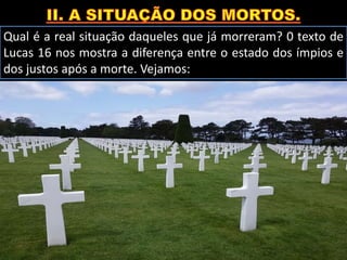 Qual é a real situação daqueles que já morreram? 0 texto de
Lucas 16 nos mostra a diferença entre o estado dos ímpios e
dos justos após a morte. Vejamos:
 