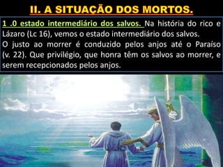 1 .0 estado intermediário dos salvos. Na história do rico e
Lázaro (Lc 16), vemos o estado intermediário dos salvos.
O justo ao morrer é conduzido pelos anjos até o Paraíso
(v. 22). Que privilégio, que honra têm os salvos ao morrer, e
serem recepcionados pelos anjos.
 