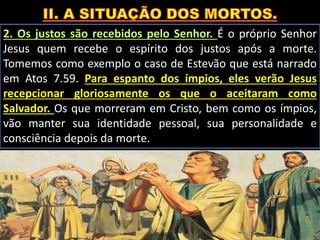 2. Os justos são recebidos pelo Senhor. É o próprio Senhor
Jesus quem recebe o espírito dos justos após a morte.
Tomemos como exemplo o caso de Estevão que está narrado
em Atos 7.59. Para espanto dos ímpios, eles verão Jesus
recepcionar gloriosamente os que o aceitaram como
Salvador. Os que morreram em Cristo, bem como os ímpios,
vão manter sua identidade pessoal, sua personalidade e
consciência depois da morte.
 