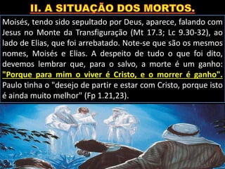 Moisés, tendo sido sepultado por Deus, aparece, falando com
Jesus no Monte da Transfiguração (Mt 17.3; Lc 9.30-32), ao
lado de Elias, que foi arrebatado. Note-se que são os mesmos
nomes, Moisés e Elias. A despeito de tudo o que foi dito,
devemos lembrar que, para o salvo, a morte é um ganho:
"Porque para mim o viver é Cristo, e o morrer é ganho".
Paulo tinha o "desejo de partir e estar com Cristo, porque isto
é ainda muito melhor" (Fp 1.21,23).
 