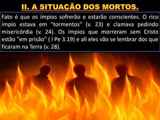 Fato é que os ímpios sofrerão e estarão conscientes. O rico
ímpio estava em "tormentos" (v. 23) e clamava pedindo
misericórdia (v. 24). Os ímpios que morreram sem Cristo
estão "em prisão" ( l Pe 3.19) e ali eles vão se lembrar dos que
ficaram na Terra (v. 28).
 