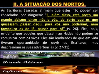 As Escrituras Sagradas afirmam que estes não podem ser
consolados por ninguém: "E, além disso, está posto um
grande abismo entre nós e vós, de sorte que os que
quisessem passar daqui para vós não poderiam, nem
tampouco os de lá, passar para cá" (v. 26). Fica, pois,
evidente que aqueles que descem ao Hades não podem se
comunicar com os vivos. Eles são lembrados de que em vida
tiveram oportunidade de ouvir as Escrituras, mas
desprezaram as suas advertências (v. 27-31).
 
