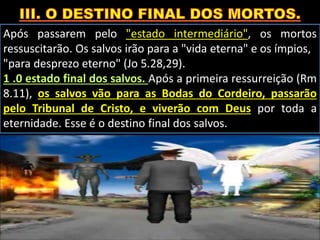 Após passarem pelo "estado intermediário", os mortos
ressuscitarão. Os salvos irão para a "vida eterna" e os ímpios,
"para desprezo eterno" (Jo 5.28,29).
1 .0 estado final dos salvos. Após a primeira ressurreição (Rm
8.11), os salvos vão para as Bodas do Cordeiro, passarão
pelo Tribunal de Cristo, e viverão com Deus por toda a
eternidade. Esse é o destino final dos salvos.
 