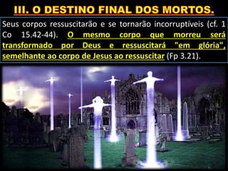 Seus corpos ressuscitarão e se tornarão incorruptíveis (cf. 1
Co 15.42-44). O mesmo corpo que morreu será
transformado por Deus e ressuscitará "em glória",
semelhante ao corpo de Jesus ao ressuscitar (Fp 3.21).
 