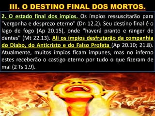 2. O estado final dos ímpios. Os ímpios ressuscitarão para
"vergonha e desprezo eterno" (Dn 12.2). Seu destino final é o
lago de fogo (Ap 20.15), onde "haverá pranto e ranger de
dentes" (Mt 22.13). Ali os ímpios desfrutarão da companhia
do Diabo, do Anticristo e do Falso Profeta (Ap 20.10; 21.8).
Atualmente, muitos ímpios ficam impunes, mas no inferno
estes receberão o castigo eterno por tudo o que fizeram de
mal (2 Ts 1.9).
 