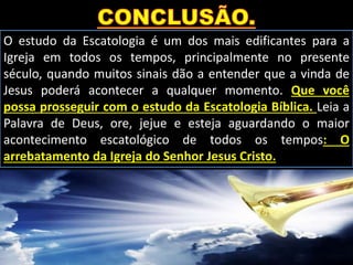 O estudo da Escatologia é um dos mais edificantes para a
Igreja em todos os tempos, principalmente no presente
século, quando muitos sinais dão a entender que a vinda de
Jesus poderá acontecer a qualquer momento. Que você
possa prosseguir com o estudo da Escatologia Bíblica. Leia a
Palavra de Deus, ore, jejue e esteja aguardando o maior
acontecimento escatológico de todos os tempos: O
arrebatamento da Igreja do Senhor Jesus Cristo.
 