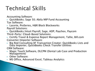 Accounting Software:
? QuickBooks; Sage 50; Abila MIP Fund Accounting
Tax Software:
? Lacerte, ProSeries, H&R Block Blockworks
Payroll Solutions:
? QuickBooks/Intuit Payroll, Sage, ADP, Paychex, Paycom
Third-Party/ Cloud-Based Solutions:
? Certify Travel & Expense Report Management, Tallie, Bill.com
Converter/Importer Software:
? Big Red Consulting IIF Transaction Creator; QuickBooks Lists and
Data Importer, QuickBooks Check Transfer Utilities
CRM Software:
? Magic Touch Software, DLCPM (Dental Lab Case and Production
Management)
? Other Software:
? MS Office, Advanced Excel, Tableau Analytics
 
