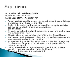 Accounting and Payroll Coordinator
November 2014 to Current
Easter Seals of MA - Worcester, MA
? Prepare various monthly journal entries and account reconciliations
by maintaining work papers and files
? Analyze information by developing spreadsheet reports; verifying
and comparing results among various systems
and databases
? Generate payroll and resolve discrepancies in pay for a staff of over
two hundred employees
? Allocate labor, tax and employee benefits to the General Ledger
? Manage the timely processing of invoices, by verifying accuracy and
proper account and cost center coding
? Perform monthly audits of expense reports submitted through the
Certify on-line expense report solution; record and reimburse
expenses via payroll
? Play an integral role in transitioning the organization to a new
payroll system, working closely with the Human
Resources department and management.
 