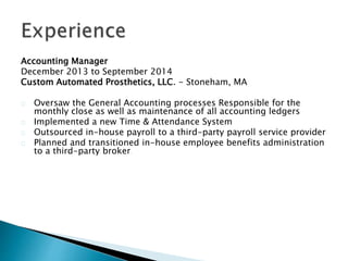 Accounting Manager
December 2013 to September 2014
Custom Automated Prosthetics, LLC. - Stoneham, MA
Oversaw the General Accounting processes Responsible for the
monthly close as well as maintenance of all accounting ledgers
Implemented a new Time & Attendance System
Outsourced in-house payroll to a third-party payroll service provider
Planned and transitioned in-house employee benefits administration
to a third-party broker.
 