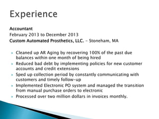 Accountant
February 2013 to December 2013
Custom Automated Prosthetics, LLC. - Stoneham, MA
? Cleaned up AR Aging by recovering 100% of the past due
balances within one month of being hired
? Reduced bad debt by implementing policies for new customer
accounts and credit extensions
? Sped up collection period by constantly communicating with
customers and timely follow-up
? Implemented Electronic PO system and managed the transition
from manual purchase orders to electronic
? Processed over two million dollars in invoices monthly.
 