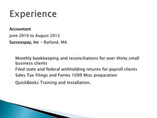Accountant
June 2010 to August 2012
Successpay, Inc - Rutland, MA
Monthly bookkeeping and reconciliations for over thirty small
business clients
Filed state and federal withholding returns for payroll clients
Sales Tax filings and Forms 1099 Misc preparation
QuickBooks Training and Installation.
 
