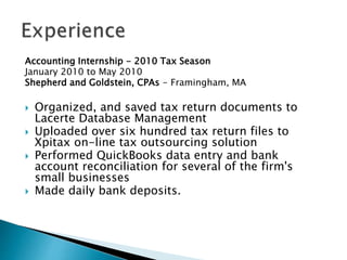 Accounting Internship - 2010 Tax Season
January 2010 to May 2010
Shepherd and Goldstein, CPAs - Framingham, MA
? Organized, and saved tax return documents to
Lacerte Database Management
? Uploaded over six hundred tax return files to
Xpitax on-line tax outsourcing solution
? Performed QuickBooks data entry and bank
account reconciliation for several of the firm's
small businesses
? Made daily bank deposits.
 