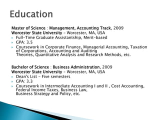 Master of Science : Management, Accounting Track, 2009
Worcester State University - Worcester, MA, USA
? Full-Time Graduate Assistantship, Merit-based
? GPA: 3.5
? Coursework in Corporate Finance, Managerial Accounting, Taxation
of Corporations, Accounting and Auditing
Theories, Quantitative Analysis and Research Methods, etc.
Bachelor of Science : Business Administration, 2009
Worcester State University - Worcester, MA, USA
? Dean's List - Five semesters
? GPA: 3.3
? Coursework in Intermediate Accounting I and II , Cost Accounting,
Federal Income Taxes, Business Law,
Business Strategy and Policy, etc.
 