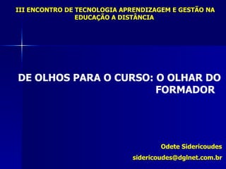 III ENCONTRO DE TECNOLOGIA APRENDIZAGEM E GESTÃO NA
                EDUCAÇÃO A DISTÂNCIA




DE OLHOS PARA O CURSO: O OLHAR DO
                       FORMADOR




                                     Odete Sidericoudes
                             sidericoudes@dglnet.com.br
 