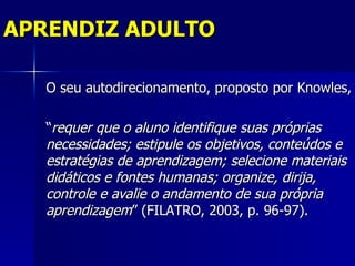 APRENDIZ ADULTO

   O seu autodirecionamento, proposto por Knowles,

   “requer que o aluno identifique suas próprias
   necessidades; estipule os objetivos, conteúdos e
   estratégias de aprendizagem; selecione materiais
   didáticos e fontes humanas; organize, dirija,
   controle e avalie o andamento de sua própria
   aprendizagem” (FILATRO, 2003, p. 96-97).
 