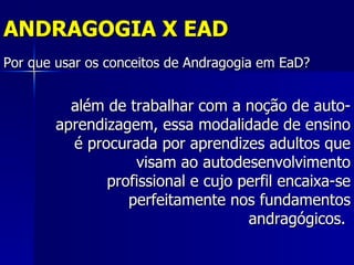 ANDRAGOGIA X EAD
Por que usar os conceitos de Andragogia em EaD?


          além de trabalhar com a noção de auto-
        aprendizagem, essa modalidade de ensino
          é procurada por aprendizes adultos que
                   visam ao autodesenvolvimento
               profissional e cujo perfil encaixa-se
                  perfeitamente nos fundamentos
                                    andragógicos.
 