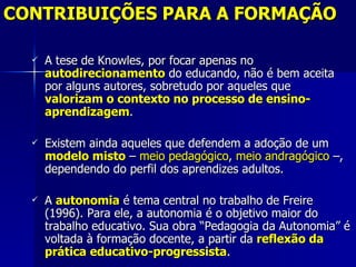 CONTRIBUIÇÕES PARA A FORMAÇÃO

     A tese de Knowles, por focar apenas no
      autodirecionamento do educando, não é bem aceita
      por alguns autores, sobretudo por aqueles que
      valorizam o contexto no processo de ensino-
      aprendizagem.

     Existem ainda aqueles que defendem a adoção de um
      modelo misto – meio pedagógico, meio andragógico –,
      dependendo do perfil dos aprendizes adultos.

     A autonomia é tema central no trabalho de Freire
      (1996). Para ele, a autonomia é o objetivo maior do
      trabalho educativo. Sua obra “Pedagogia da Autonomia” é
      voltada à formação docente, a partir da reflexão da
      prática educativo-progressista.
 