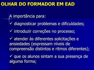 OLHAR DO FORMADOR EM EAD

  A importância para:
   diagnosticar problemas e dificuldades;
   introduzir correções no processo;
   atender às diferentes solicitações e
  ansiedades (expressam níveis de
  compreensão distintos e ritmos diferentes);
   que os alunos sintam a sua presença de
  alguma forma;
 