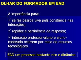 OLHAR DO FORMADOR EM EAD

  A importância para:
   se faz pessoa viva pela constância nas
  interações;
   rapidez e pertinência da resposta;
   interação professor-aluno e aluno-
  conteúdo ocorrem por meio de recursos
  tecnológicos.

  EAD um processo bastante rico e dinâmico
 