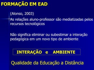 FORMAÇÃO EM EAD
  (Alonso, 2003)
  As relações aluno-professor são mediatizadas pelos
  recursos tecnológicos

  Não significa eliminar ou subestimar a interação
  pedagógica em um novo tipo de ambiente


      INTERAÇÃO e           AMBIENTE

   Qualidade da Educação a Distância
 