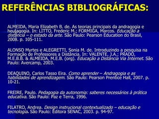 REFERÊNCIAS BIBLIOGRÁFICAS:
 ALMEIDA, Maria Elizabeth B. de. As teorias principais da andragogia e
 heutagogia. In: LITTO, Frederic M.; FORMIGA, Marcos. Educação a
 distância – o estado da arte. São Paulo: Pearson Education do Brasil,
 2008. p. 105-111.

 ALONSO Myrtes e ALEGRETTI, Sonia M. de. Introduzindo a pesquisa na
 Formação de Professores a Distância. In: VALENTE, J.A.; PRADO,
 M.E.B.B. & ALMEIDA, M.E.B. (org). Educação a Distância Via Internet. São
 Paulo: Avercamp, 2003.

 DEAQUINO, Carlos Tasso Eira. Como aprender – Andragogia e as
 habilidades de aprendizagem. São Paulo: Pearson Prentice Hall, 2007. p.
 10-21.

 FREIRE, Paulo. Pedagogia da autonomia: saberes necessários à prática
 educativa. São Paulo: Paz e Terra, 1996.

 FILATRO, Andrea. Design instrucional contextualizado – educação e
 tecnologia. São Paulo: Editora SENAC, 2003. p. 94-97.
 