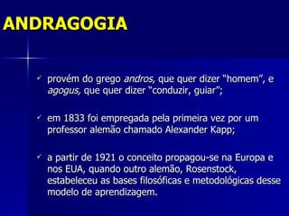 ANDRAGOGIA

     provém do grego andros, que quer dizer “homem”, e
      agogus, que quer dizer “conduzir, guiar”;

     em 1833 foi empregada pela primeira vez por um
      professor alemão chamado Alexander Kapp;

     a partir de 1921 o conceito propagou-se na Europa e
      nos EUA, quando outro alemão, Rosenstock,
      estabeleceu as bases filosóficas e metodológicas desse
      modelo de aprendizagem.
 
