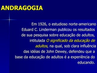 ANDRAGOGIA

             Em 1926, o estudioso norte-americano
      Eduard C. Linderman publicou os resultados
      de sua pesquisa sobre educação de adultos,
           intitulada O significado da educação de
               adultos, na qual, sob clara influência
        das idéias de John Dewey, defendeu que a
   base da educação de adultos é a experiência do
                                         educando.
 