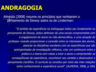 ANDRAGOGIA
Almeida (2008) resume os princípios que nortearam o
  pensamento de Dewey sobre os de Linderman:

         “O sentido da experiência na andragogia indica seu fundamento no
  pensamento de Dewey, árduo defensor de uma escola comprometida com
          o engajamento do aluno na vida democrática, e uma atuação do
   professor visando proporcionar a conexão entre os interesses dos alunos,
                associar as disciplinas escolares com as experiências que são
       acompanhadas da investigação reflexiva, criar um continuum entre a
            prática e a teoria com vistas a levar o aluno a compreender as
     conseqüências da experiência, reconhecer seu sentido e desenvolver o
  pensamento científico. O currículo se constitui por meio das inter-relações
         entre conhecimento e experiência social”. (ALMEIDA, 2008, p.106)
 