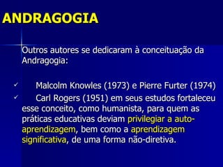 ANDRAGOGIA

     Outros autores se dedicaram à conceituação da
     Andragogia:

        Malcolm Knowles (1973) e Pierre Furter (1974)
        Carl Rogers (1951) em seus estudos fortaleceu
     esse conceito, como humanista, para quem as
     práticas educativas deviam privilegiar a auto-
     aprendizagem, bem como a aprendizagem
     significativa, de uma forma não-diretiva.
 