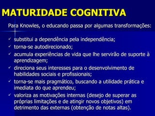 MATURIDADE COGNITIVA
 Para Knowles, o educando passa por algumas transformações:

    substitui a dependência pela independência;
    torna-se autodirecionado;
    acumula experiências de vida que lhe servirão de suporte à
     aprendizagem;
    direciona seus interesses para o desenvolvimento de
     habilidades sociais e profissionais;
    torna-se mais pragmático, buscando a utilidade prática e
     imediata do que aprendeu;
    valoriza as motivações internas (desejo de superar as
     próprias limitações e de atingir novos objetivos) em
     detrimento das externas (obtenção de notas altas).
 