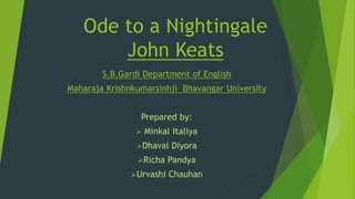Ode to a Nightingale
John Keats
S.B.Gardi Department of English
Maharaja Krishnkumarsinhji Bhavangar University
Prepared by:
 Minkal Italiya
Dhaval Diyora
Richa Pandya
Urvashi Chauhan
 