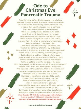 Ode to
Christmas Eve
Pancreatic Trauma
Twas the night before Christmas and I sat all alone,
Because our fellow went North and never came home.
The instruments were strung on the table with care,
In hopes that anesthesia soon would be there.
The chief was nestled all snug in his bed,
While visions of patients danced in his head.
And Omar in his 'kerchief, and I in my cap,
Wished we were settled for a long winter's nap.
When out in holding there arose such a clatter,
I sprang from the chair to see what was the matter.
Away to the door I flew like a flash:
I had never seen the ER bring a patient so fast.
The lights on the top of the freshly laid drapes,
Gave a clue to the horrors at which we would soon gape.
When what to my wondering eyes should appear,
But Dr. Sadeghi and her resident, what a dear!
"Now Scalpel! Now Cautery! Now Suction and Light!
On forceps! On tie! On the retractor with might!
To the top of the colon! To the top of the sack!
Find the stomach, find the pancreas, all the way in the back!"
I spoke not a word, and went straight to my work,
And explored all the quadrants, then turned with a jerk.
A quick call to my partner, who sniffled her nose,
"Yes," she said, it should be safe to close.
I jumped to the closure and gave PICU a call,
Even though they live right down the hall.
With the drain in place and the x-ray OK,
I knew it was finally time to go away.
I sprang to the papers and gave the OR team a shout,
"It's too bad it's so late, we cannot go out."
But I heard them exclaim, as I walked out of sight,
"Merry Christmas to all, and we love you, Dr. Knight."
It was December 24, 2009. Our pediatric surgery fellow had gone
home on vacation. A child came in with peritonitis and a
pancreatic injury, prompting me to write this poem afterwards.
www.DrColinKnight.com
 