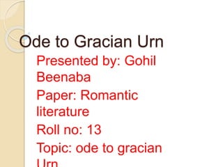 Ode to Gracian Urn
Presented by: Gohil
Beenaba
Paper: Romantic
literature
Roll no: 13
Topic: ode to gracian
 