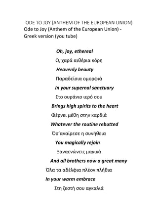 ODE TO JOY (ANTHEM OF THE EUROPEAN UNION)
Ode to Joy (Anthem of the European Union) -
Greek version (you tube)
Oh, joy, ethereal
Ω, χαρά αιθέρια κόρη
Heavenly beauty
Παραδείσια ομορφιά
In your supernal sanctuary
Στο ουράνιο ιερό σου
Brings high spirits to the heart
Φέρνει μέθη στην καρδιά
Whatever the routine rebutted
Όσ’αναίρεσε η συνήθεια
You magically rejoin
Ξαναενώνεις μαγικά
And all brothers now a great many
Όλα τα αδέλφια πλέον πλήθια
In your warm embrace
Στη ζεστή σου αγκαλιά
 