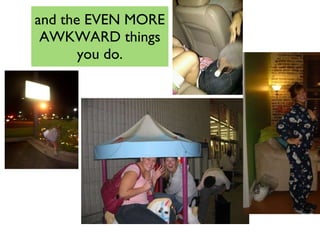 and the EVEN MORE AWKWARD things you do. 