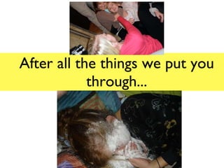 After all the things we put you through... 