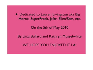 Dedicated to Lauren Livingston aka Big Horne, SuperFreak, Jafar, Ellen/Sam, etc. On the 5th of May 2010 By Linzi Bullard and Kathryn Musselwhite WE HOPE YOU ENJOYED IT LA! 