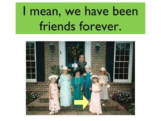 I mean, we have been friends forever. 