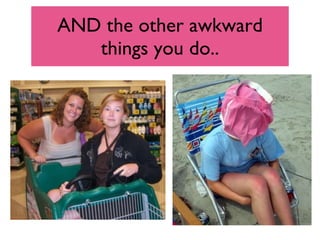 AND the other awkward things you do.. 