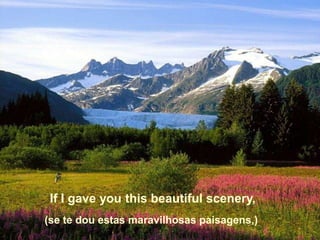 If I gave you this beautiful scenery,
(se te dou estas maravilhosas paisagens,)
 