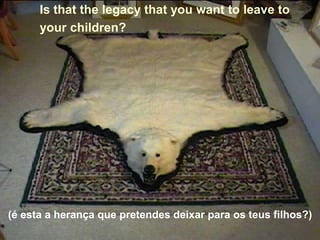 Is that the legacy that you want to leave to
      your children?




(é esta a herança que pretendes deixar para os teus filhos?)
 