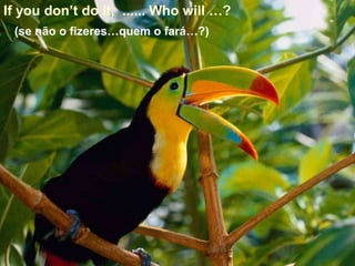 If you don’t do it, ...... Who will …?
 (se não o fizeres…quem o fará…?)
 